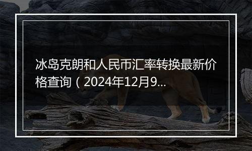 冰岛克朗和人民币汇率转换最新价格查询(2024年12月9日)