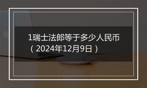1瑞士法郎等于多少人民币(2024年12月9日)