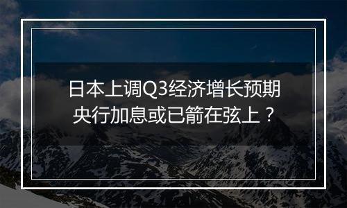 日本上调Q3经济增长预期 央行加息或已箭在弦上?