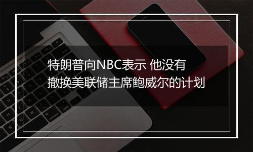 特朗普向NBC表示 他没有撤换美联储主席鲍威尔的计划