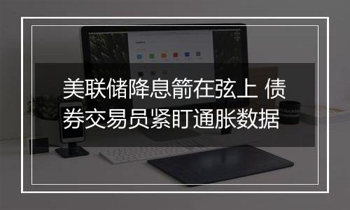 美联储降息箭在弦上 债券交易员紧盯通胀数据