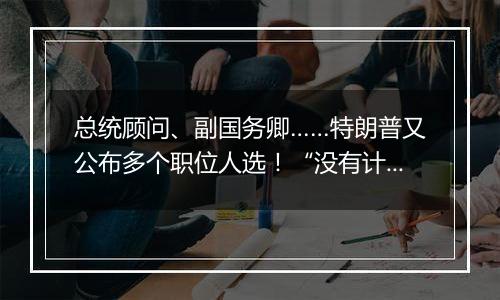 总统顾问、副国务卿……特朗普又公布多个职位人选!“没有计划撤换美联储主席鲍威尔”