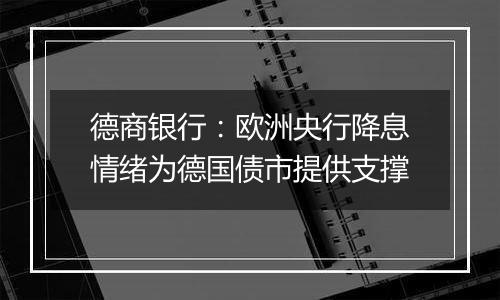 德商银行:欧洲央行降息情绪为德国债市提供支撑