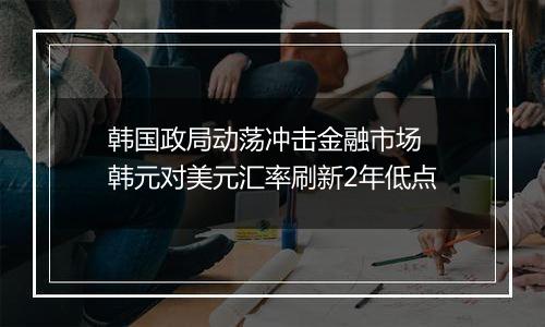 韩国政局动荡冲击金融市场 韩元对美元汇率刷新2年低点