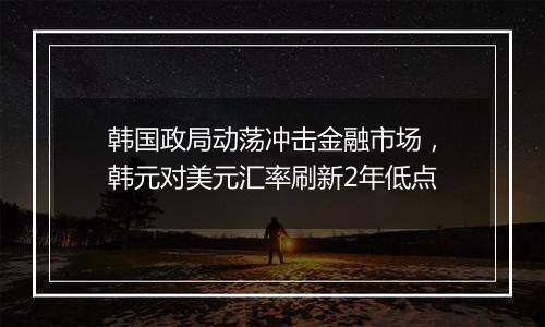 韩国政局动荡冲击金融市场,韩元对美元汇率刷新2年低点