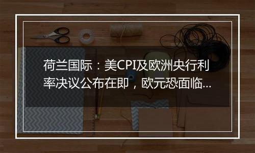 荷兰国际:美CPI及欧洲央行利率决议公布在即,欧元恐面临新一轮下跌