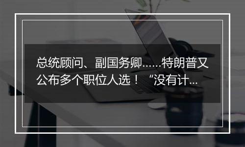 总统顾问、副国务卿……特朗普又公布多个职位人选!“没有计划撤换美联储主席鲍威尔”