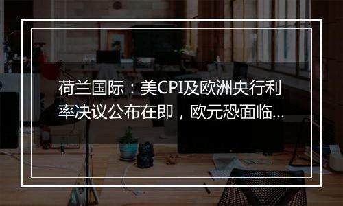 荷兰国际:美CPI及欧洲央行利率决议公布在即,欧元恐面临新一轮下跌