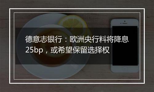 德意志银行:欧洲央行料将降息25bp,或希望保留选择权
