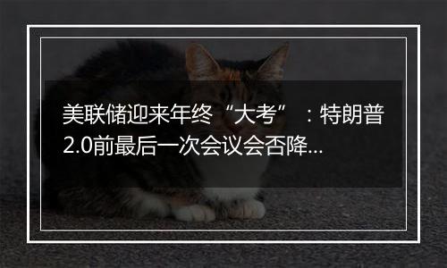 美联储迎来年终“大考”:特朗普2.0前最后一次会议会否降息?