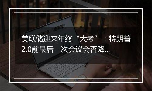 美联储迎来年终“大考”:特朗普2.0前最后一次会议会否降息?
