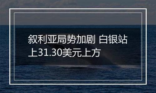 叙利亚局势加剧 白银站上31.30美元上方