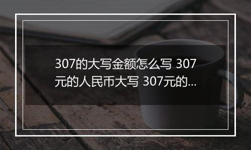 307的大写金额怎么写 307元的人民币大写 307元的数字大写