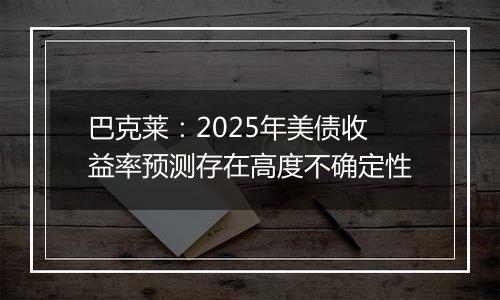 巴克莱:2025年美债收益率预测存在高度不确定性