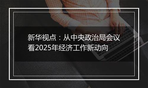 新华视点:从中央政治局会议看2025年经济工作新动向