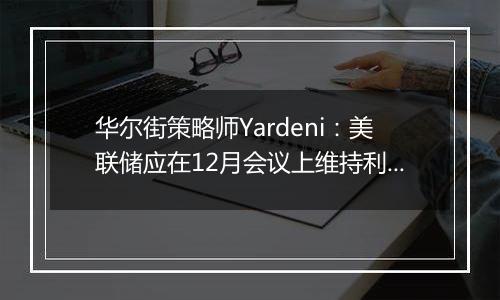 华尔街策略师Yardeni:美联储应在12月会议上维持利率不变