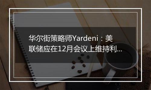 华尔街策略师Yardeni:美联储应在12月会议上维持利率不变