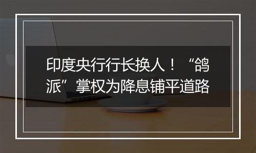 印度央行行长换人!“鸽派”掌权为降息铺平道路