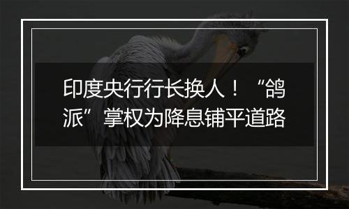 印度央行行长换人!“鸽派”掌权为降息铺平道路