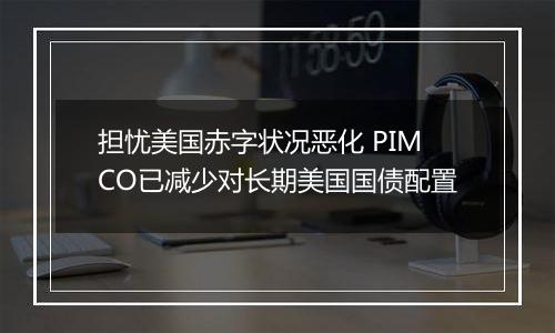 担忧美国赤字状况恶化 PIMCO已减少对长期美国国债配置