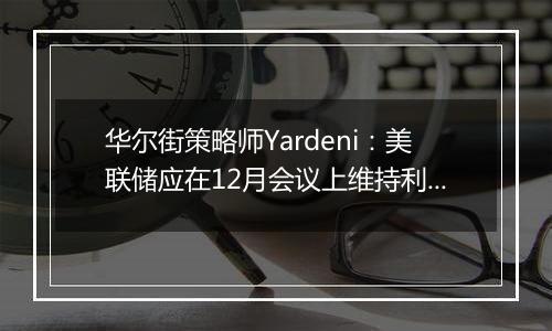 华尔街策略师Yardeni:美联储应在12月会议上维持利率不变