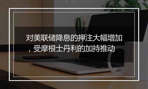 对美联储降息的押注大幅增加,受摩根士丹利的加持推动