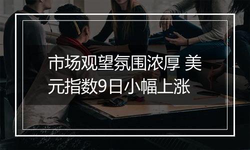 市场观望氛围浓厚 美元指数9日小幅上涨