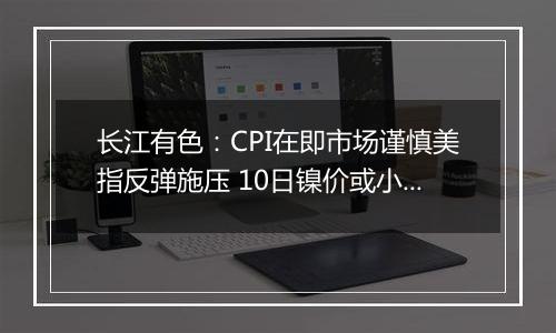长江有色:CPI在即市场谨慎美指反弹施压 10日镍价或小涨