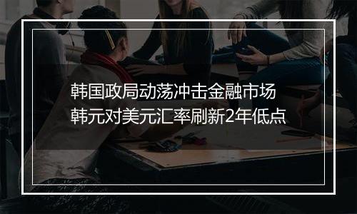 韩国政局动荡冲击金融市场 韩元对美元汇率刷新2年低点