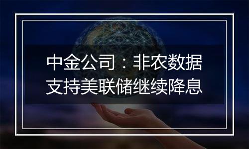 中金公司:非农数据支持美联储继续降息