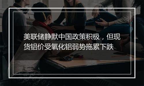 美联储静默中国政策积极,但现货铝价受氧化铝弱势拖累下跌