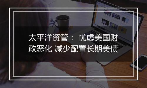 太平洋资管: 忧虑美国财政恶化 减少配置长期美债