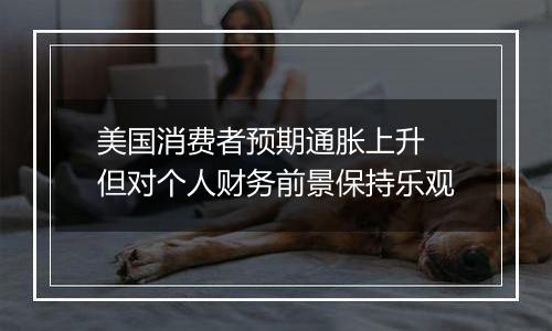 美国消费者预期通胀上升 但对个人财务前景保持乐观