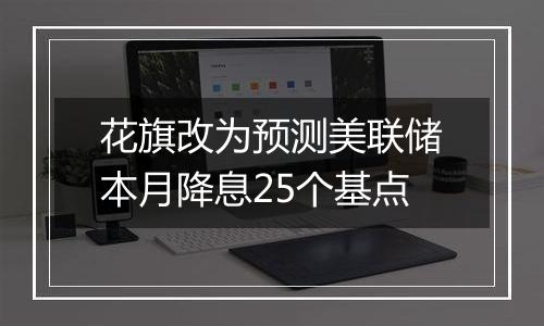 花旗改为预测美联储本月降息25个基点
