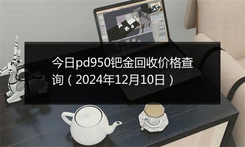 今日pd950钯金回收价格查询(2024年12月10日)