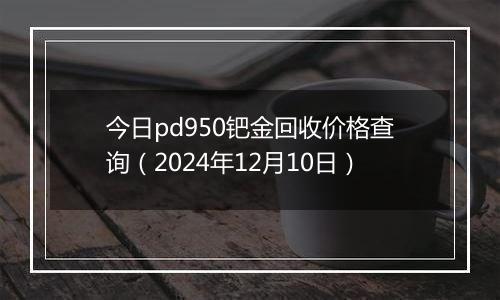今日pd950钯金回收价格查询(2024年12月10日)