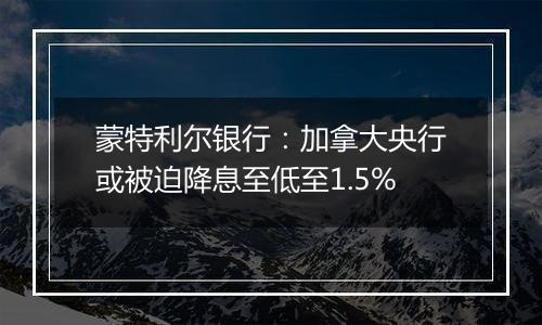 蒙特利尔银行:加拿大央行或被迫降息至低至1.5%