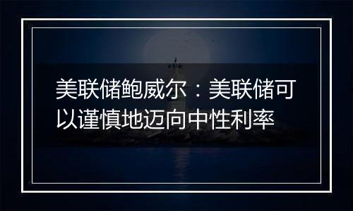美联储鲍威尔:美联储可以谨慎地迈向中性利率