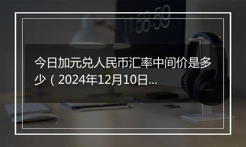 今日加元兑人民币汇率中间价是多少(2024年12月10日)