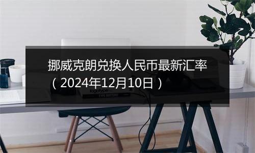 挪威克朗兑换人民币最新汇率(2024年12月10日)