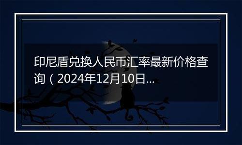 印尼盾兑换人民币汇率最新价格查询(2024年12月10日)