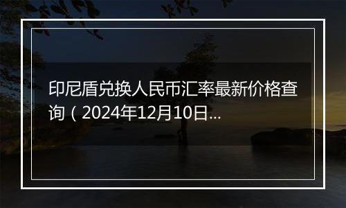 印尼盾兑换人民币汇率最新价格查询(2024年12月10日)