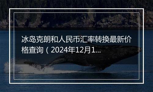 冰岛克朗和人民币汇率转换最新价格查询(2024年12月10日)