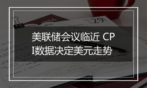 美联储会议临近 CPI数据决定美元走势