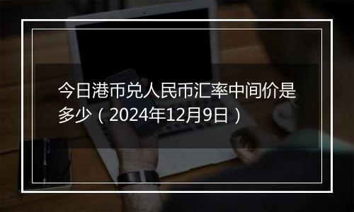 今日港币兑人民币汇率中间价是多少(2024年12月9日)