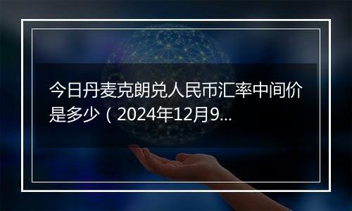 今日丹麦克朗兑人民币汇率中间价是多少(2024年12月9日)