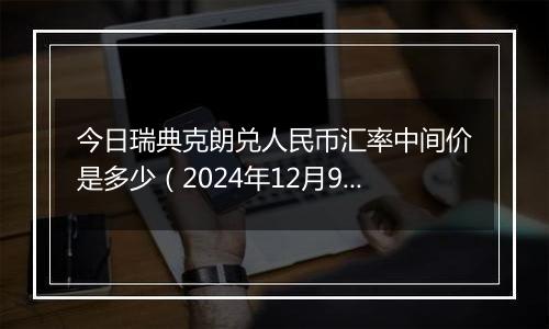 今日瑞典克朗兑人民币汇率中间价是多少(2024年12月9日)