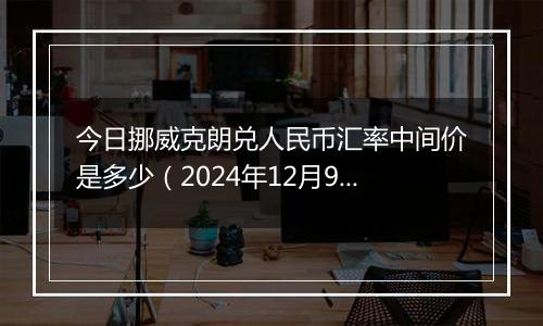 今日挪威克朗兑人民币汇率中间价是多少(2024年12月9日)