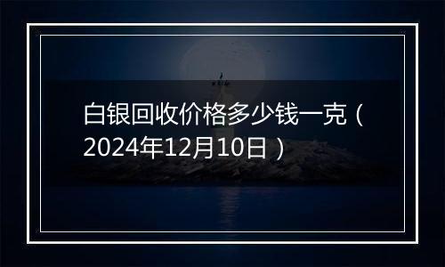 白银回收价格多少钱一克（2024年12月10日）
