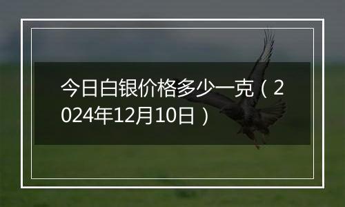 今日白银价格多少一克（2024年12月10日）